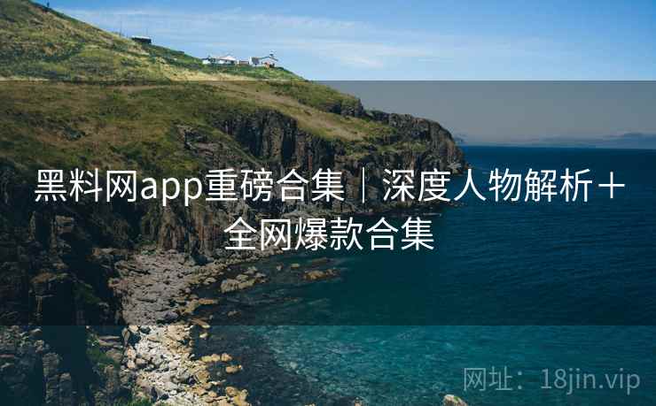 黑料网app重磅合集｜深度人物解析＋全网爆款合集