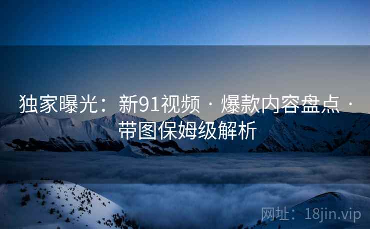 独家曝光：新91视频 · 爆款内容盘点 · 带图保姆级解析
