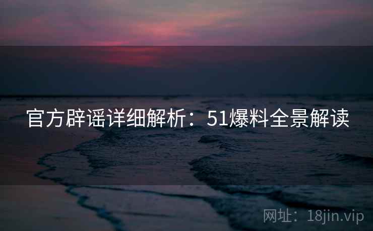 官方辟谣详细解析：51爆料全景解读  第2张