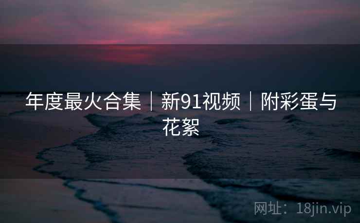 年度最火合集｜新91视频｜附彩蛋与花絮