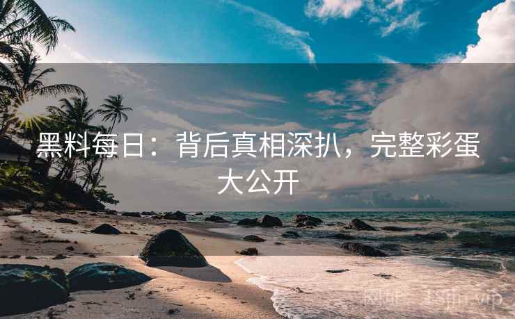 黑料每日：背后真相深扒，完整彩蛋大公开
