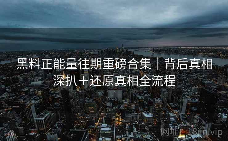 黑料正能量往期重磅合集｜背后真相深扒＋还原真相全流程