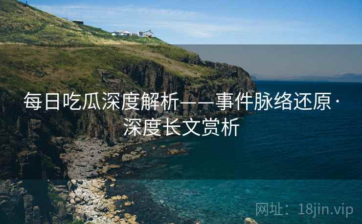 每日吃瓜深度解析——事件脉络还原·深度长文赏析