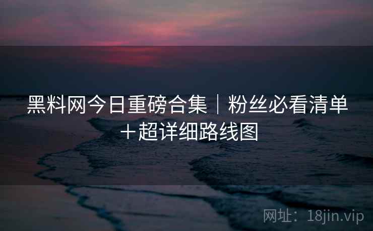 黑料网今日重磅合集｜粉丝必看清单＋超详细路线图