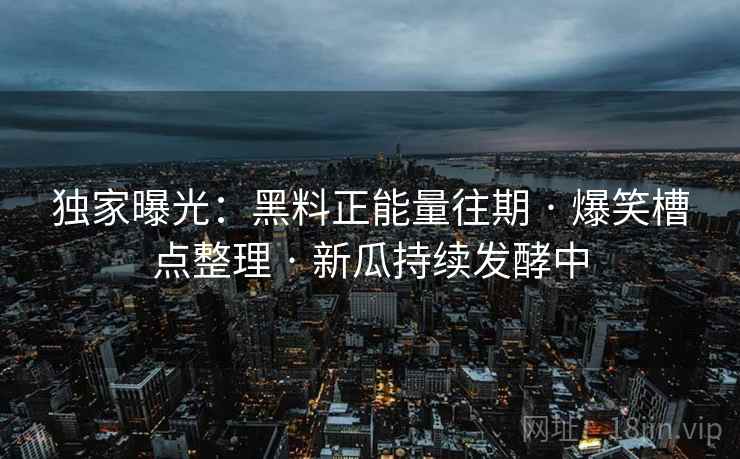 独家曝光：黑料正能量往期 · 爆笑槽点整理 · 新瓜持续发酵中