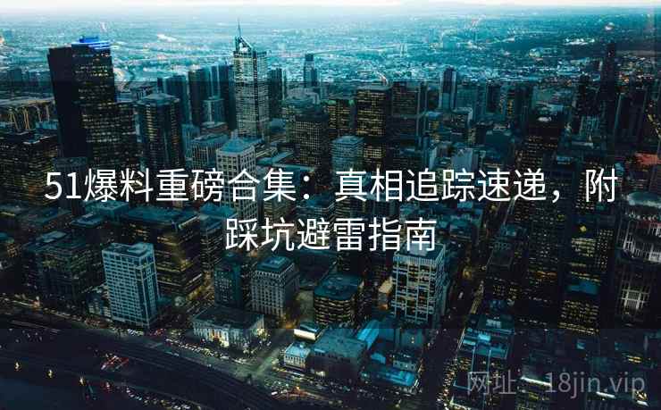 51爆料重磅合集：真相追踪速递，附踩坑避雷指南