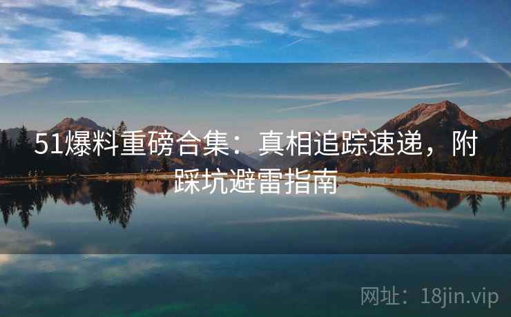 51爆料重磅合集：真相追踪速递，附踩坑避雷指南