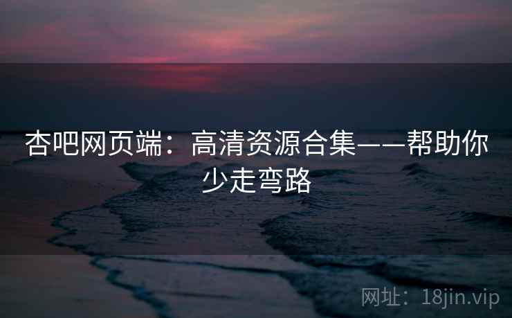杏吧网页端：高清资源合集——帮助你少走弯路