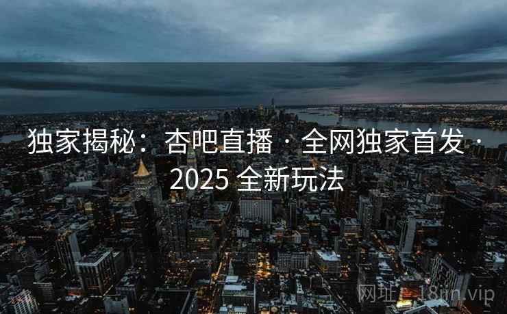 独家揭秘：杏吧直播 · 全网独家首发 · 2025 全新玩法
