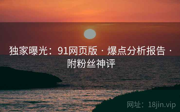 独家曝光：91网页版 · 爆点分析报告 · 附粉丝神评