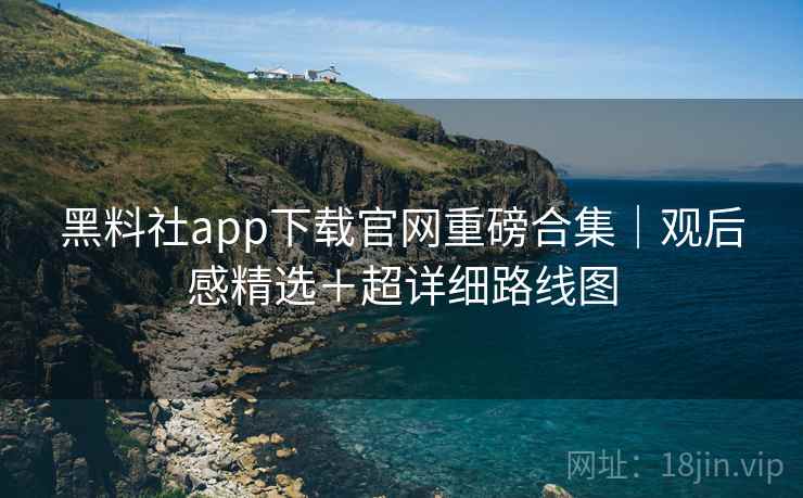 黑料社app下载官网重磅合集｜观后感精选＋超详细路线图