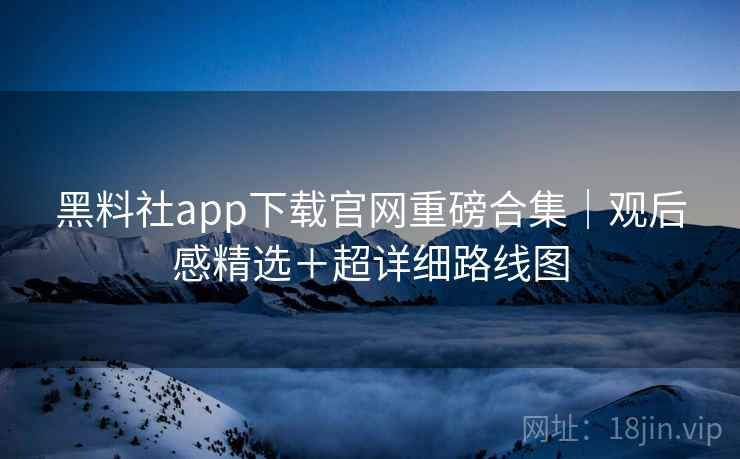 黑料社app下载官网重磅合集｜观后感精选＋超详细路线图
