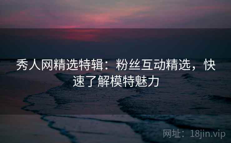 秀人网精选特辑：粉丝互动精选，快速了解模特魅力