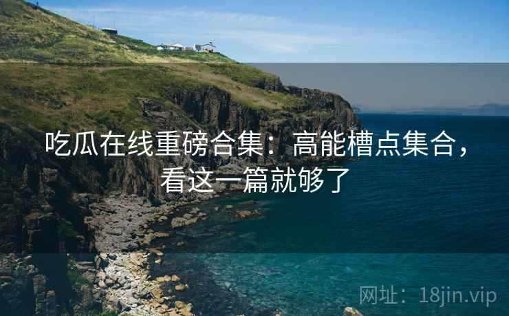 吃瓜在线重磅合集：高能槽点集合，看这一篇就够了