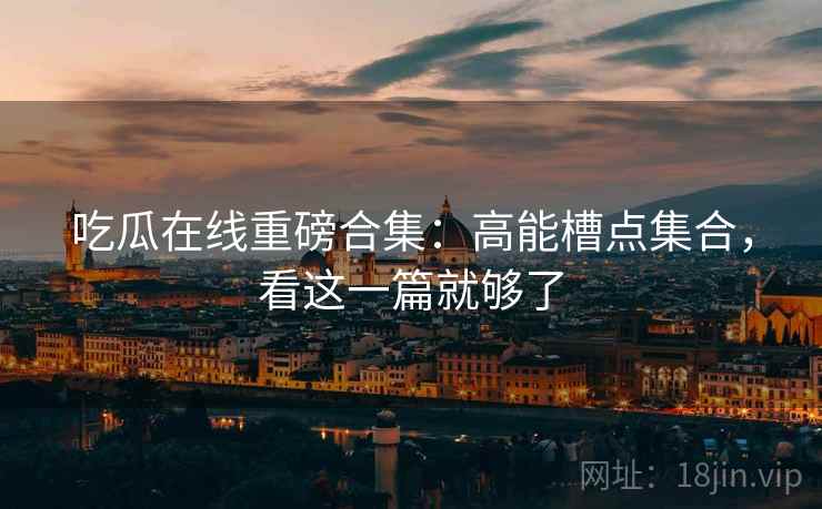 吃瓜在线重磅合集：高能槽点集合，看这一篇就够了