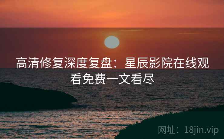 高清修复深度复盘：星辰影院在线观看免费一文看尽