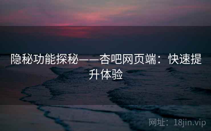 隐秘功能探秘——杏吧网页端：快速提升体验