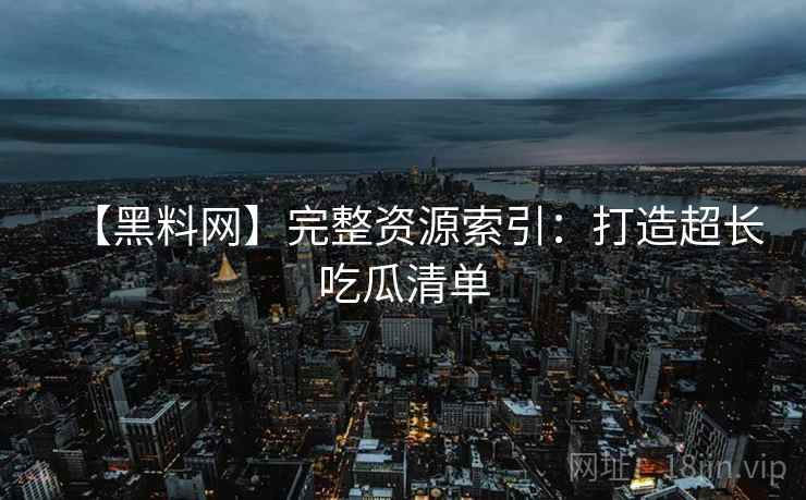 【黑料网】完整资源索引：打造超长吃瓜清单