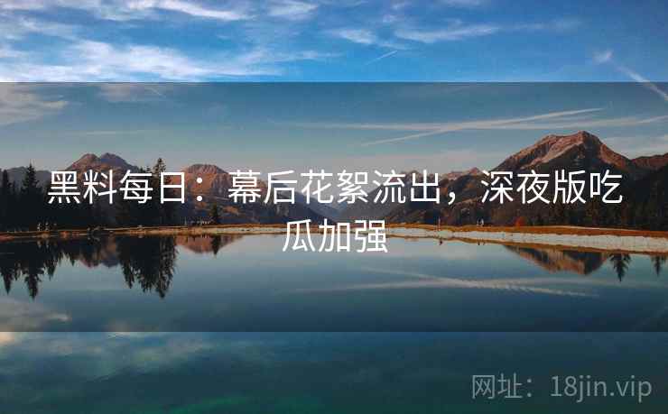 黑料每日：幕后花絮流出，深夜版吃瓜加强