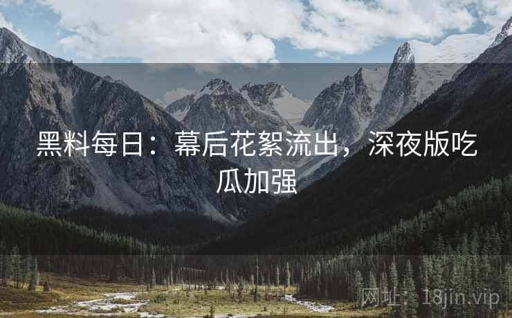黑料每日：幕后花絮流出，深夜版吃瓜加强