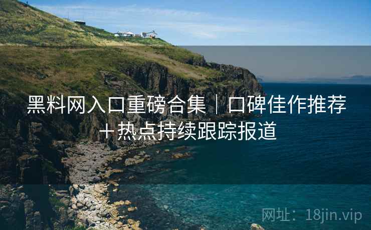 黑料网入口重磅合集｜口碑佳作推荐＋热点持续跟踪报道