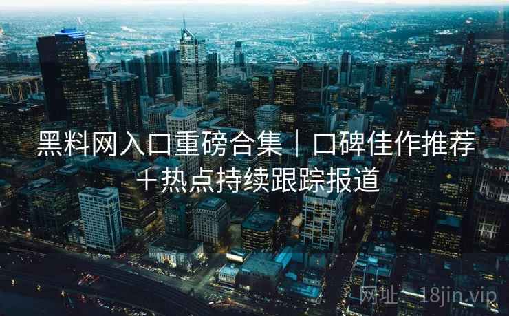 黑料网入口重磅合集｜口碑佳作推荐＋热点持续跟踪报道