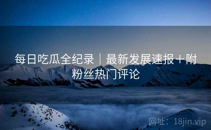 每日吃瓜全纪录｜最新发展速报＋附粉丝热门评论