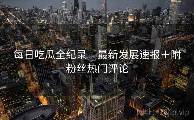 每日吃瓜全纪录｜最新发展速报＋附粉丝热门评论