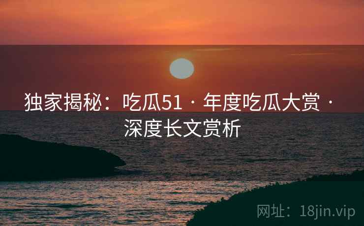 独家揭秘：吃瓜51 · 年度吃瓜大赏 · 深度长文赏析