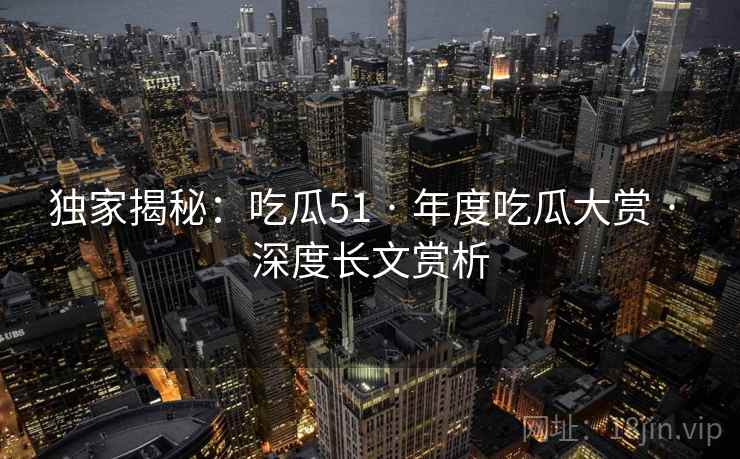 独家揭秘：吃瓜51 · 年度吃瓜大赏 · 深度长文赏析