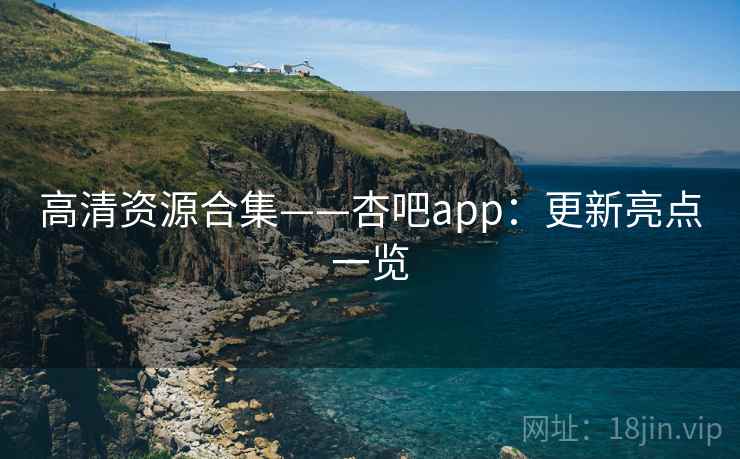 高清资源合集——杏吧app：更新亮点一览