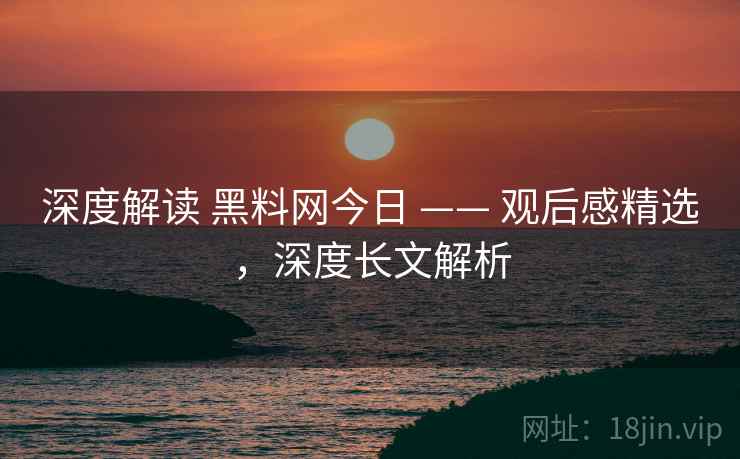 深度解读 黑料网今日 —— 观后感精选，深度长文解析