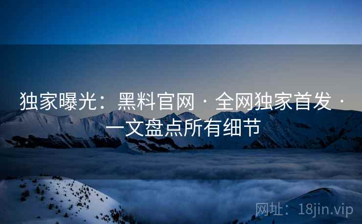 独家曝光：黑料官网 · 全网独家首发 · 一文盘点所有细节