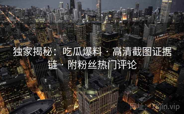 独家揭秘：吃瓜爆料 · 高清截图证据链 · 附粉丝热门评论