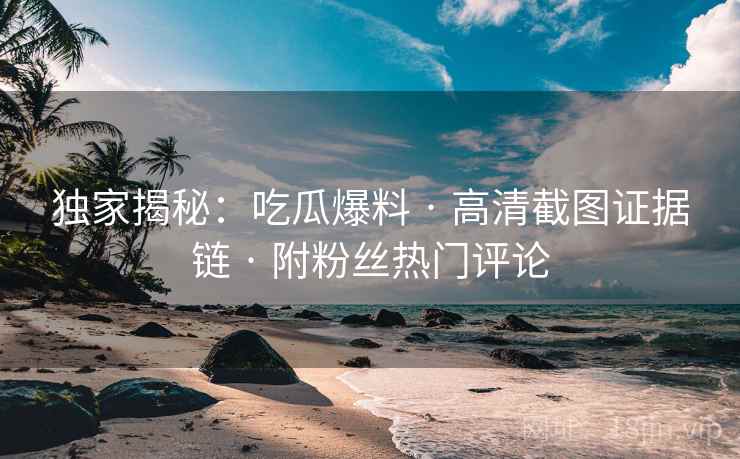 独家揭秘：吃瓜爆料 · 高清截图证据链 · 附粉丝热门评论
