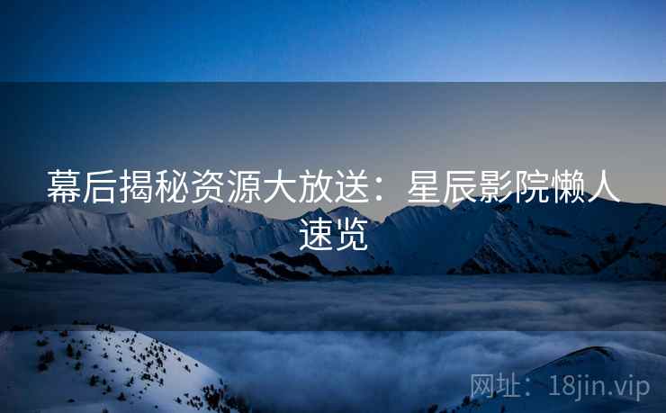 幕后揭秘资源大放送：星辰影院懒人速览