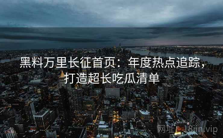 黑料万里长征首页：年度热点追踪，打造超长吃瓜清单
