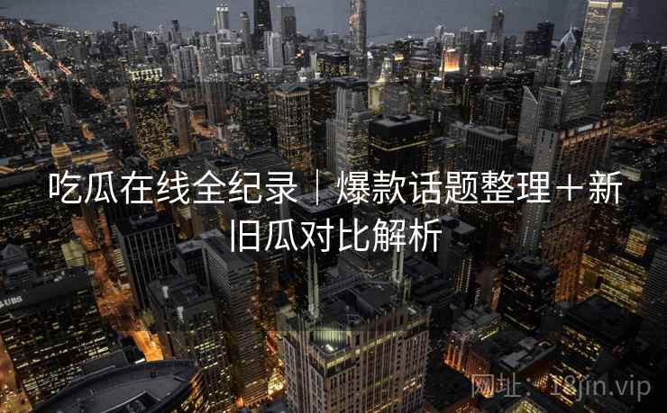 吃瓜在线全纪录｜爆款话题整理＋新旧瓜对比解析