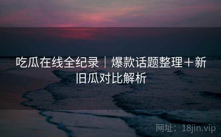 吃瓜在线全纪录｜爆款话题整理＋新旧瓜对比解析