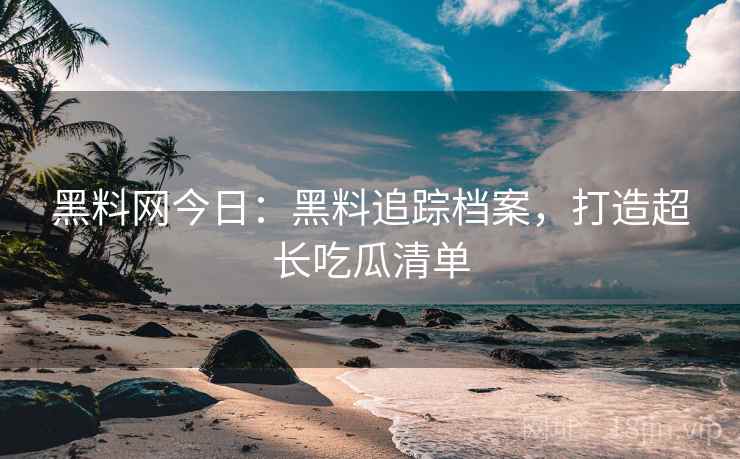 黑料网今日：黑料追踪档案，打造超长吃瓜清单