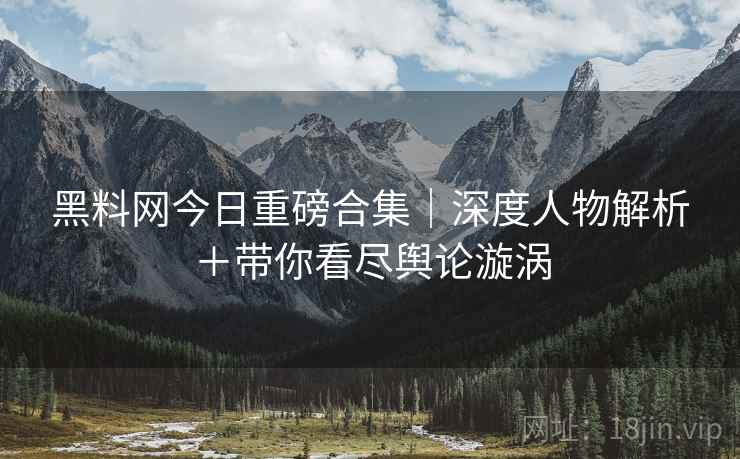 黑料网今日重磅合集｜深度人物解析＋带你看尽舆论漩涡