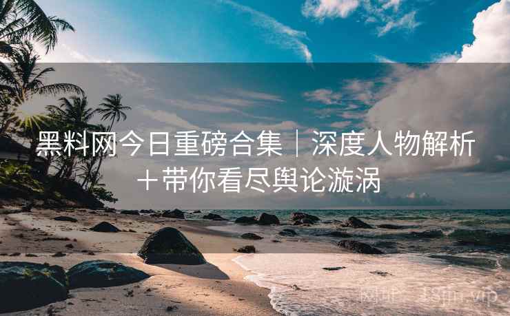 黑料网今日重磅合集｜深度人物解析＋带你看尽舆论漩涡