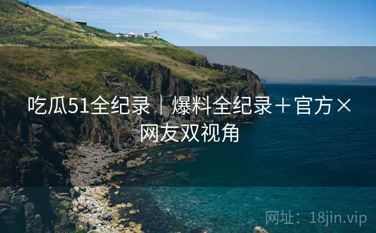 吃瓜51全纪录｜爆料全纪录＋官方×网友双视角