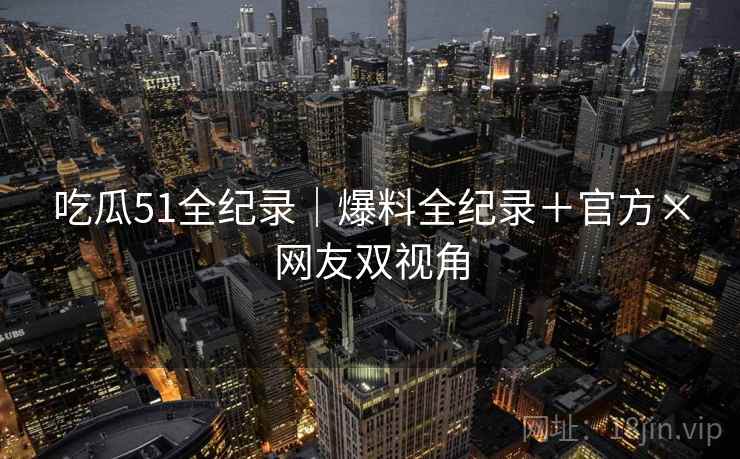 吃瓜51全纪录｜爆料全纪录＋官方×网友双视角