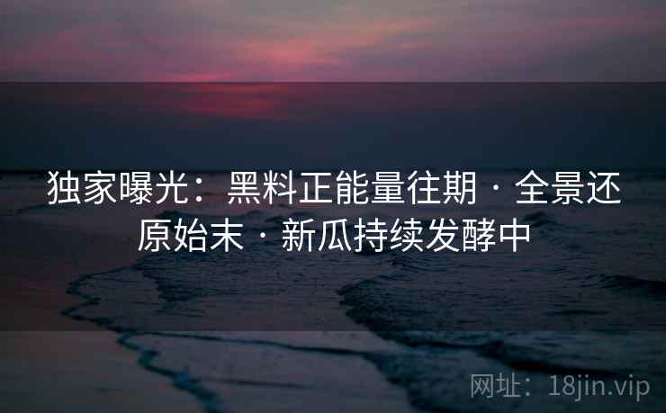 独家曝光：黑料正能量往期 · 全景还原始末 · 新瓜持续发酵中