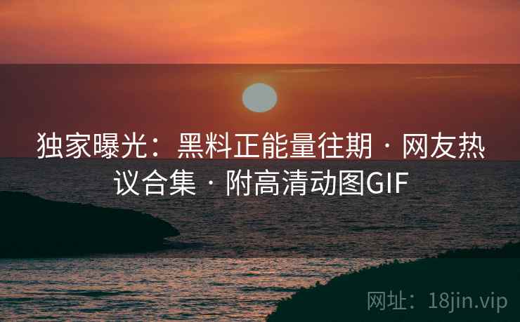 独家曝光：黑料正能量往期 · 网友热议合集 · 附高清动图GIF