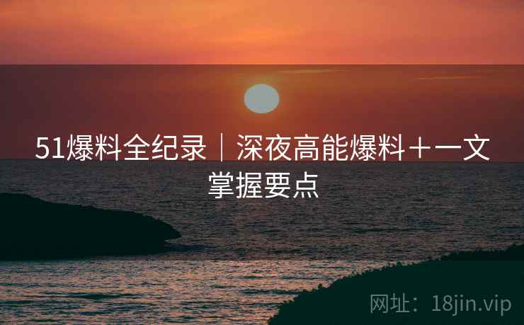 51爆料全纪录｜深夜高能爆料＋一文掌握要点