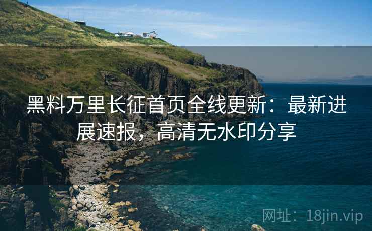 黑料万里长征首页全线更新：最新进展速报，高清无水印分享