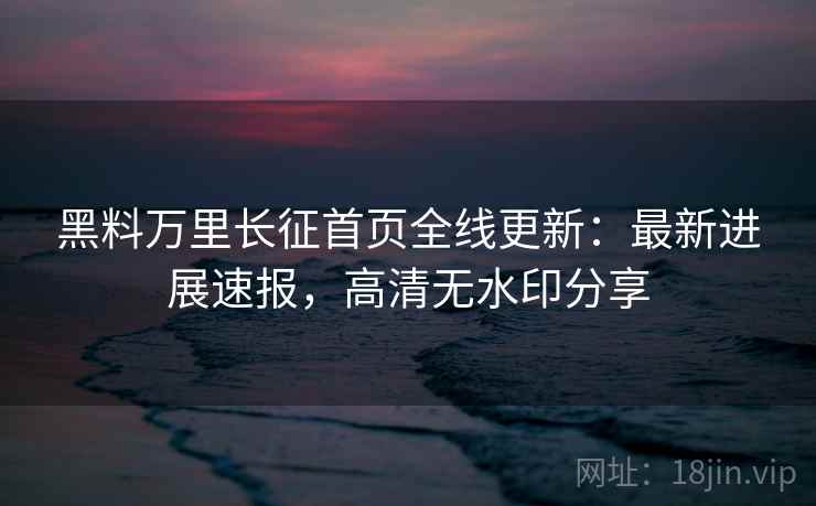黑料万里长征首页全线更新：最新进展速报，高清无水印分享
