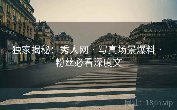 独家揭秘：秀人网 · 写真场景爆料 · 粉丝必看深度文